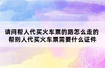 请问帮人代买火车票的路怎么走的 帮别人代买火车票需要什么证件